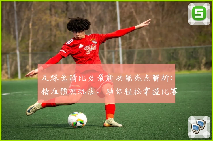 足球竞猜比分最新功能亮点解析：精准预测玩法，助你轻松掌握比赛走势