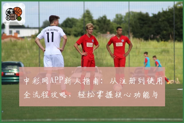 中彩网APP新人指南：从注册到使用全流程攻略，轻松掌握核心功能与操作体验