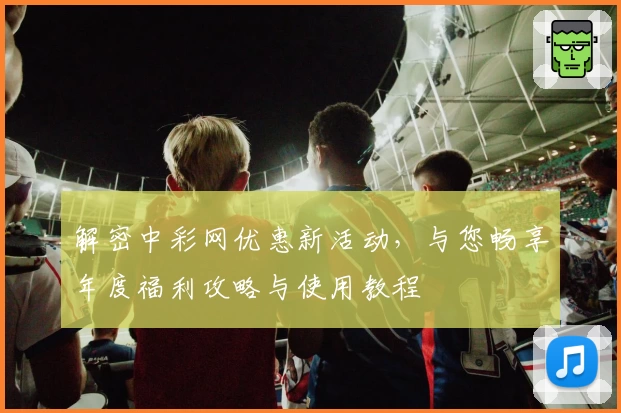 解密中彩网优惠新活动，与您畅享年度福利攻略与使用教程