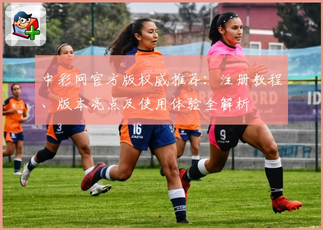 中彩网官方版权威推荐：注册教程、版本亮点及使用体验全解析