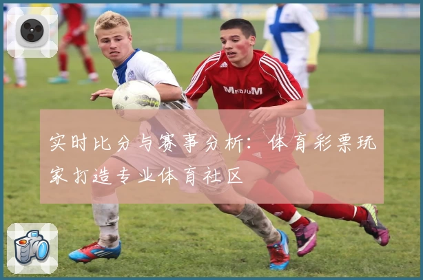 实时比分与赛事分析：体育彩票玩家打造专业体育社区