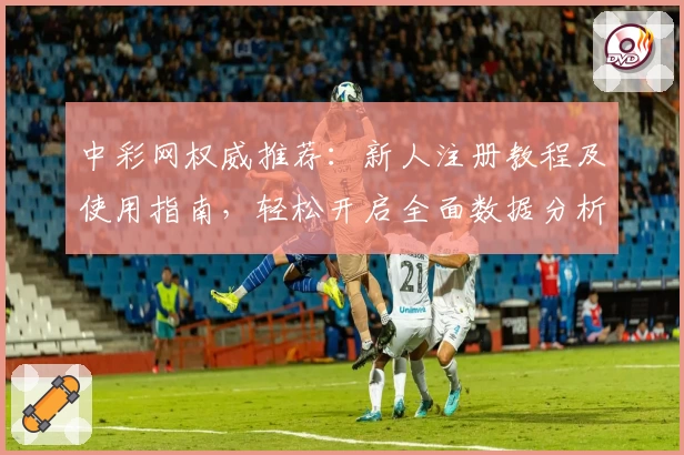 中彩网权威推荐：新人注册教程及使用指南，轻松开启全面数据分析体验