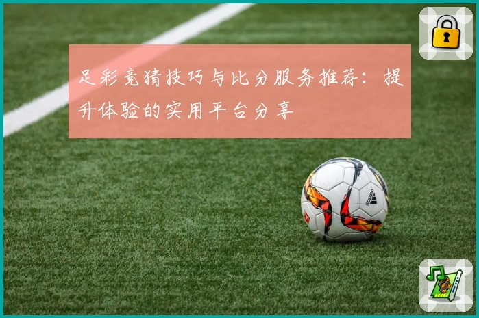 足彩竞猜技巧与比分服务推荐：提升体验的实用平台分享