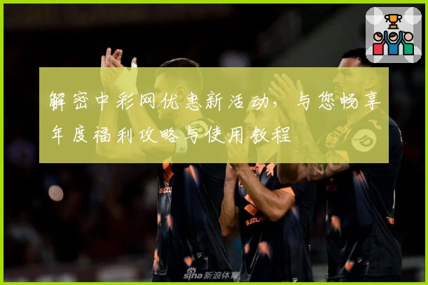 解密中彩网优惠新活动，与您畅享年度福利攻略与使用教程