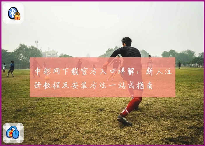 中彩网下载官方入口详解，新人注册教程及安装方法一站式指南