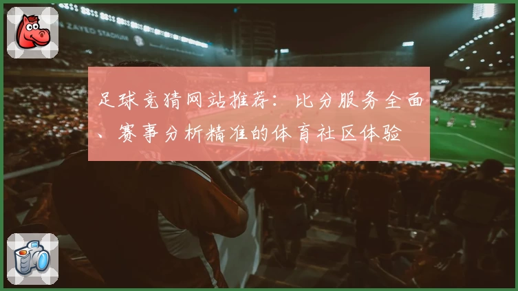 足球竞猜网站推荐：比分服务全面、赛事分析精准的体育社区体验