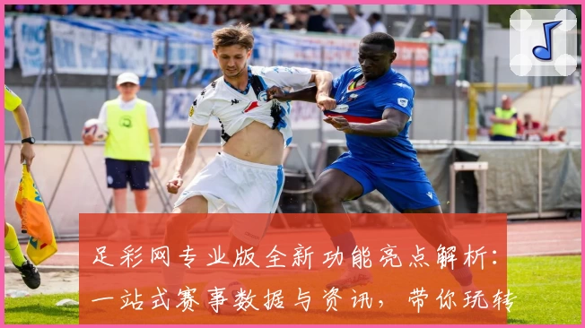 足彩网专业版全新功能亮点解析:一站式赛事数据与资讯,带你玩转足球世界