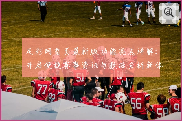 足彩网首页最新版功能亮点详解：开启便捷赛事资讯与数据分析新体验