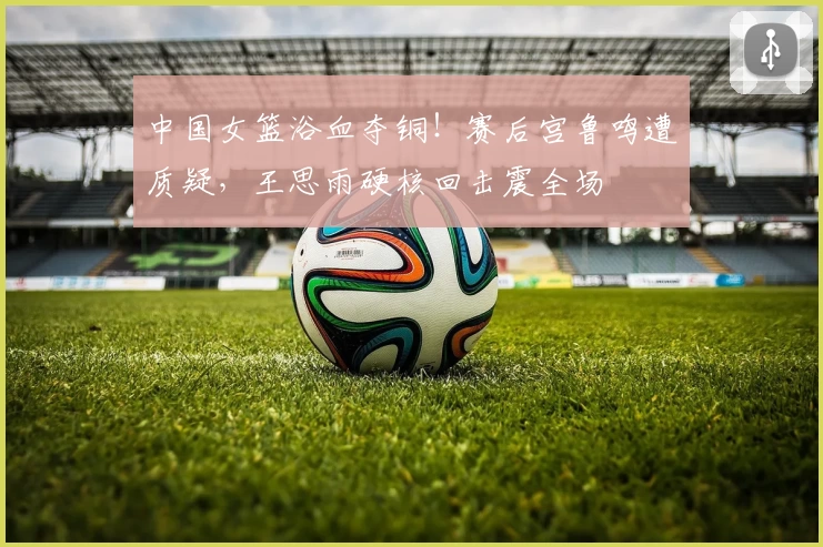 中国女篮浴血夺铜！赛后宫鲁鸣遭质疑，王思雨硬核回击震全场