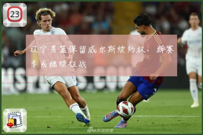 辽宁男篮保留威尔斯续约权，新赛季或继续征战