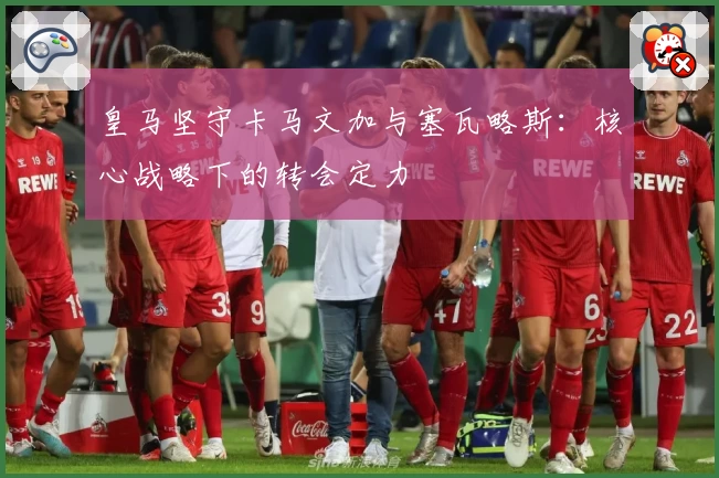 皇马坚守卡马文加与塞瓦略斯:核心战略下的转会定力